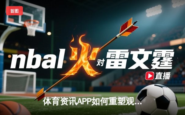 体育资讯APP如何重塑观赛体验？深度解析五大趋势与用户痛点