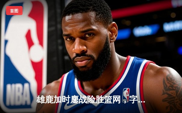 雄鹿加时鏖战险胜篮网，字母哥36+12+5主宰关键回合