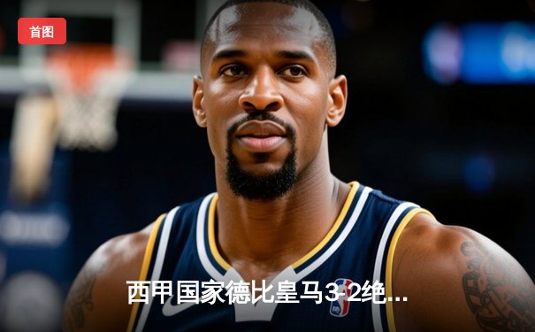 西甲国家德比皇马3-2绝杀巴萨，贝林厄姆梅开二度闪耀全场