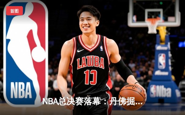 NBA总决赛落幕：丹佛掘金首夺总冠军，约基奇全票当选FMVP